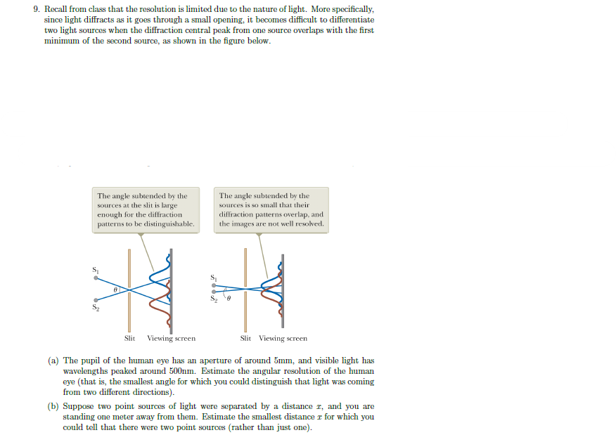 9. Recall from class that the resolution is limited due to the nature of light. More specifically,
since light diffracts as it goes through a small opening, it becomes difficult to differentiate
two light sources when the diffraction central peak from one source overlaps with the first
minimum of the second source, as shown in the figure below.
The angle subtended by the
sources at the slit is large
enough for the diffraction
patterns to be distinguishable.
The angle subtended by the
sources is so small that their
diffraction patterns overlap, and
the images are not well resolved.
44
Slit Viewing screen
Slit Viewing screen
(a) The pupil of the human eye has an aperture of around 5mm, and visible light has
wavelengths peaked around 500nm. Estimate the angular resolution of the human
eye (that is, the smallest angle for which you could distinguish that light was coming
from two different directions).
(b) Suppose two point sources of light were separated by a distance r, and you are
standing one meter away from them. Estimate the smallest distance r for which you
could tell that there were two point sources (rather than just one).