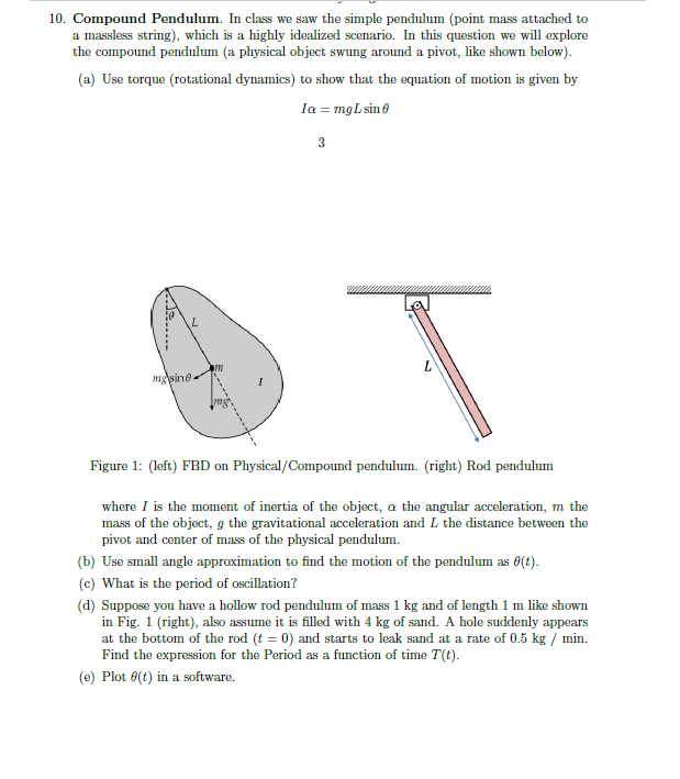 10. Compound Pendulum. In class we saw the simple pendulum (point mass attached to
a massless string), which is a highly idealized scenario. In this question we will explore
the compound pendulum (a physical object swung around a pivot, like shown below).
(a) Use torque (rotational dynamics) to show that the equation of motion is given by
Ia = mg L sin 0
mgsine.
PPZ
3
T
Figure 1: (left) FBD on Physical/Compound pendulum. (right) Rod pendulum
where I is the moment of inertia of the object, a the angular acceleration, m the
mass of the object, g the gravitational acceleration and L the distance between the
pivot and center of mass of the physical pendulum.
(b) Use small angle approximation to find the motion of the pendulum as (t).
(c) What is the period of oscillation?
(d) Suppose you have a hollow rod pendulum of mass 1 kg and of length 1 m like shown
in Fig. 1 (right), also assume it is filled with 4 kg of sand. A hole suddenly appears
at the bottom of the rod (t = 0) and starts to leak sand at a rate of 0.5 kg / min.
Find the expression for the Period as a function of time T(t).
(e) Plot 0(t) in a software.