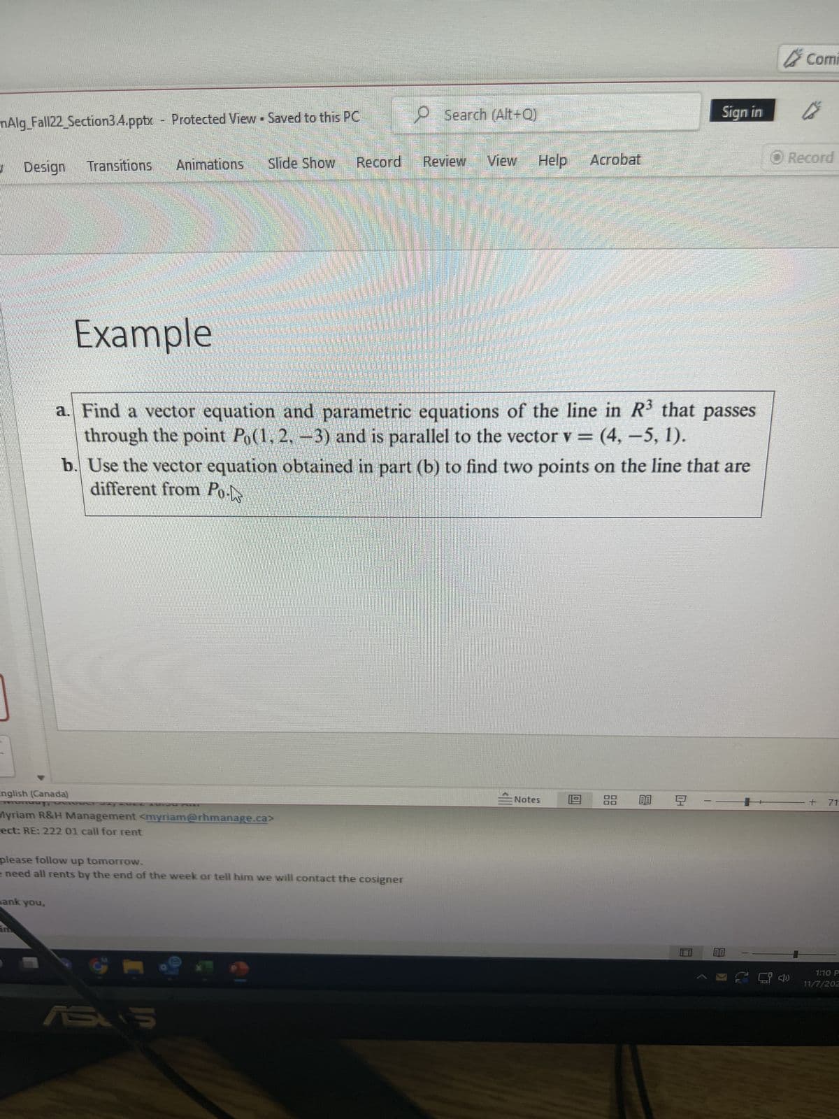 nAlg_Fall22_Section3.4.pptx Protected View Saved to this PC
Design
Transitions Animations
hank you,
Slide Show
English (Canada)
Myriam R&H Management <myriam@rhmanage.ca>
ect: RE: 222 01 call for rent
Record
please follow up tomorrow.
e need all rents by the end of the week or tell him we will contact the cosigner
ASUS
Search (Alt+Q)
Review
View
Help
Example
a. Find a vector equation and parametric equations of the line in R³ that passes
through the point Po(1, 2, -3) and is parallel to the vector v = (4, -5, 1).
b. Use the vector equation obtained in part (b) to find two points on the line that are
different from Po
en
Notes
Acrobat
0
Sign in
88 00 9
-
BE
Comi
Ⓒ Record
+ 71
1:10 P
11/7/202