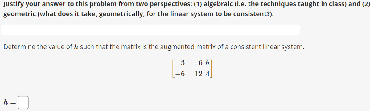 Justify your answer to this problem from two perspectives: (1) algebraic (i.e. the techniques taught in class) and (2)
geometric (what does it take, geometrically, for the linear system to be consistent?).
Determine the value of h such that the matrix is the augmented matrix of a consistent linear system.
3
-6 h]
-6
12 4
h
