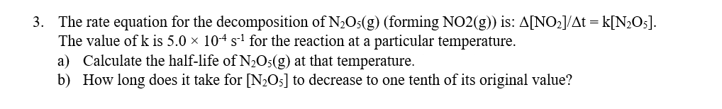 3. The rate equation for the decomposition of N,Os(g) (forming NO2(g)) is: A[NO2]/At = k[N;Os].
The value of k is 5.0 × 104 s-1 for the reaction at a particular temperature.
a) Calculate the half-life of N2O5(g) at that temperature.
b) How long does it take for [N½O5] to decrease to one tenth of its original value?
