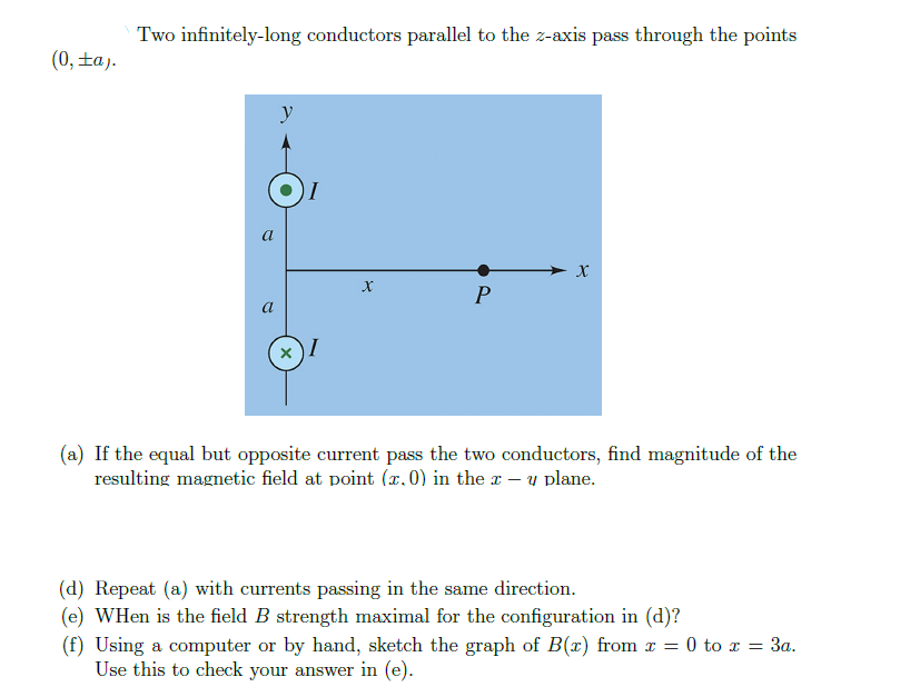 (0, ±a).
Two infinitely-long conductors parallel to the z-axis pass through the points
a
a
y
X
I
X
P
X
(a) If the equal but opposite current pass the two conductors, find magnitude of the
resulting magnetic field at point (x, 0) in the x − y plane.
(d) Repeat (a) with currents passing in the same direction.
(e) WHen is the field B strength maximal for the configuration in (d)?
(f) Using a computer or by hand, sketch the graph of B(x) from x = 0 to x = 3a.
Use this to check your answer in (e).