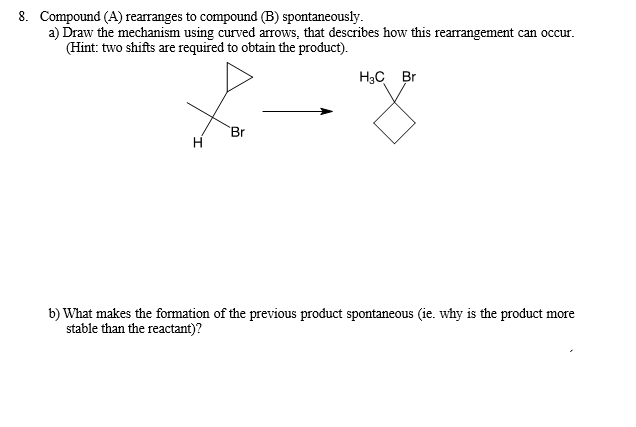 8. Compound (A) rearranges to compound (B) spontaneously.
a) Draw the mechanism using curved arrows, that describes how this rearrangement can occur.
(Hint: two shifts are required to obtain the product).
H
Br
H₂C Br
b) What makes the formation of the previous product spontaneous (ie. why is the product more
stable than the reactant)?