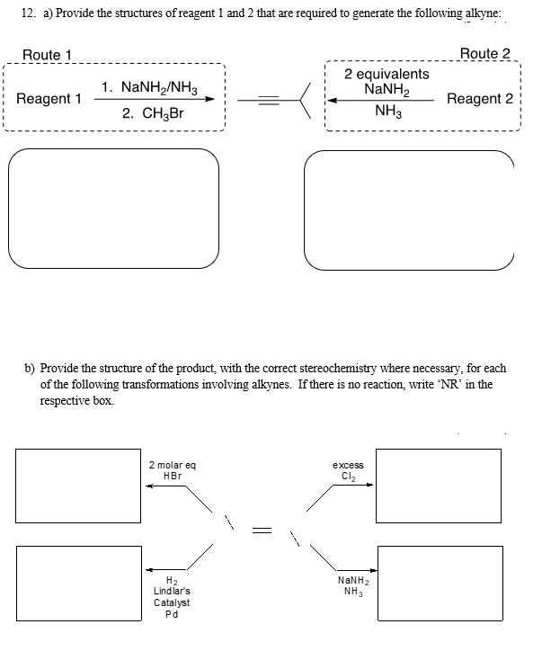 12. a) Provide the structures of reagent 1 and 2 that are required to generate the following alkyne:
Route 1
Reagent 1
1. NaNH,/NH3
2. CH₂Br
2 molar eq
HBr
2 equivalents
NaNH,
NH3
H₂
Lindlar's
Catalyst
Pd
b) Provide the structure of the product, with the correct stereochemistry where necessary, for each
of the following transformations involving alkynes. If there is no reaction, write 'NR' in the
respective box.
excess
C1₂
Route 2
NaNH,
NH3
Reagent 2