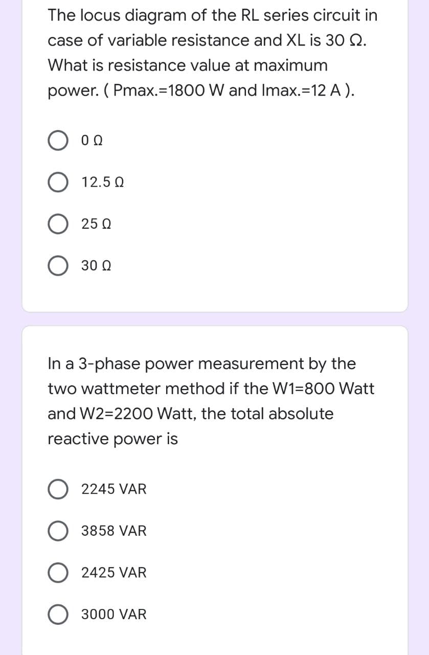 The locus diagram of the RL series circuit in
case of variable resistance and XL is 30 Q.
What is resistance value at maximum
power. ( Pmax.=1800 W and Imax.=12 A ).
O 12.5 0
O 25 Q
30 Q
In a 3-phase power measurement by the
two wattmeter method if the W1=800 Watt
and W2=2200 Watt, the total absolute
reactive power is
O 2245 VAR
3858 VAR
2425 VAR
3000 VAR
