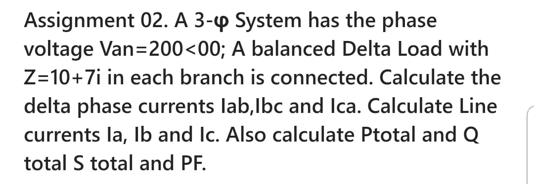 Assignment 02. A 3-p System has the phase
voltage Van=200<00; A balanced Delta Load with
Z=10+7i in each branch is connected. Calculate the
delta phase currents lab,lbc and Ica. Calculate Line
currents la, Ib and Ic. Also calculate Ptotal and Q
total S total and PF.
