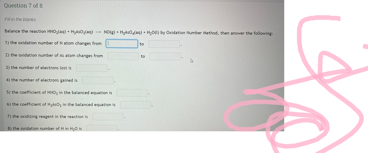 Question 7 of 8
Fill in the blanks:
Balance the reaction HNO3(aq) + H3AsO3(aq)
1) the oxidation number of N atom changes from
2) the oxidation number of As atom changes from
3) the number of electrons lost is
4) the number of electrons gained is
-->
8) the oxidation number of H in H₂O is
NO(g) + H3AsO4(aq) + H₂O(l) by Oxidation Number Method, then answer the following:
5) the coefficient of HNO3 in the balanced equation is
6) the coefficient of H3AsO3 in the balanced equation is
7) the oxidizing reagent in the reaction is
to
to