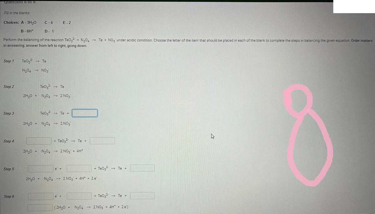 Question 8 01 8
Fill in the blanks:
Choices: A - 3H₂O
B-6H*
Step 1
D - 1
Perform the balancing of the reaction TeO² + N₂O4 →→→ Te + NO³¹ under acidic condition. Choose the letter of the item that should be placed in each of the blank to complete the steps in balancing the given equation. Order matters
in answering; answer from left to right, going down.
Step 2
Step 3
Step 4
Step 5
Step 6
TeO3²- --> Te
N₂04 --> NOS
2H₂0 +
2H₂O +
2H₂0
C-4
2H₂0
+
TeO32- --> Te
N₂O4 -> 2 NO
E-2
Te03²- --> Te +
N₂O4 →→ 2NO3
+
+ N₂04 -> 2NO3 + 4H*
Te032-
e +
e
--> Te +
N₂04 ->2 NO3 + 4H* + 2 e
(2H₂0 +
- Te03²- --> Te +
+ TeO3²-
--> Te +
N2O4 -> 2NO3 + 4H+ 2 e)