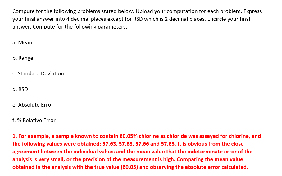 Compute for the following problems stated below. Upload your computation for each problem. Express
your final answer into 4 decimal places except for RSD which is 2 decimal places. Encircle your final
answer. Compute for the following parameters:
a. Mean
b. Range
c. Standard Deviation
d. RSD
e. Absolute Error
f. % Relative Error
1. For example, a sample known to contain 60.05% chlorine as chloride was assayed for chlorine, and
the following values were obtained: 57.63, 57.68, 57.66 and 57.63. It is obvious from the close
agreement between the individual values and the mean value that the indeterminate error of the
analysis is very small, or the precision of the measurement is high. Comparing the mean value
obtained in the analysis with the true value (60.05) and observing the absolute error calculated.