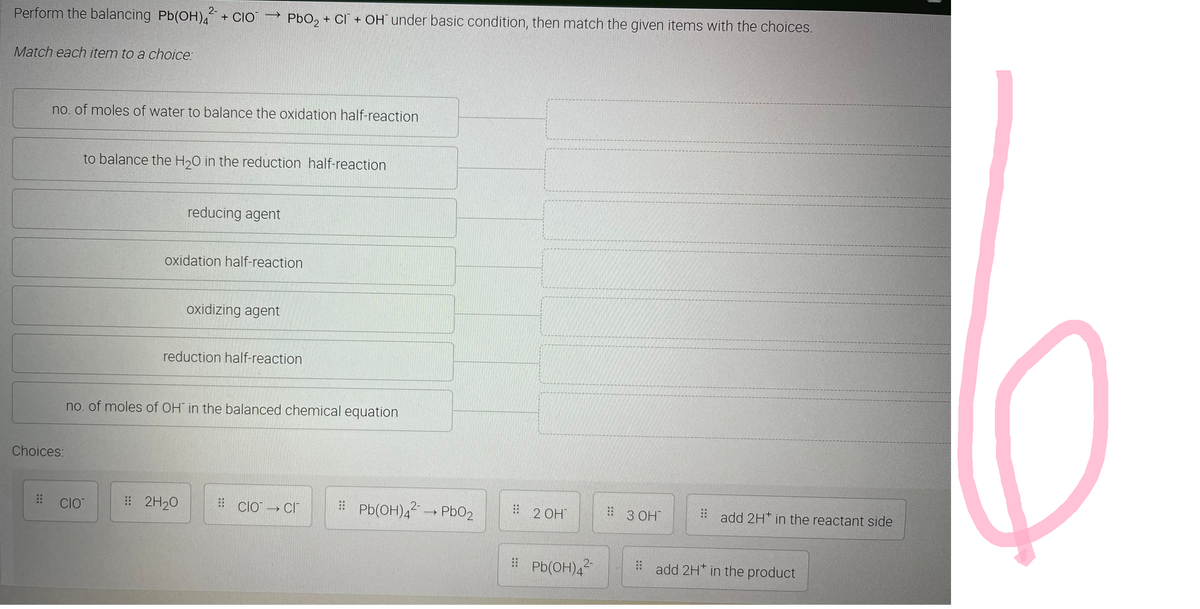 Perform the balancing Pb(OH)2 + CIO
Match each item to a choice:
Choices:
no. of moles of water to balance the oxidation half-reaction
->
CIO
to balance the H₂O in the reduction half-reaction
PbO₂ + CI+ OH under basic condition, then match the given items with the choices.
reducing agent
oxidation half-reaction
# 2H₂O
oxidizing agent
reduction half-reaction
no. of moles of OH in the balanced chemical equation
#CIO → CI
Pb(OH)4² → PbO2
2 OH
#Pb(OH)4²-
:: 3 ОН
add 2H* in the reactant side
add 2H* in the product
0