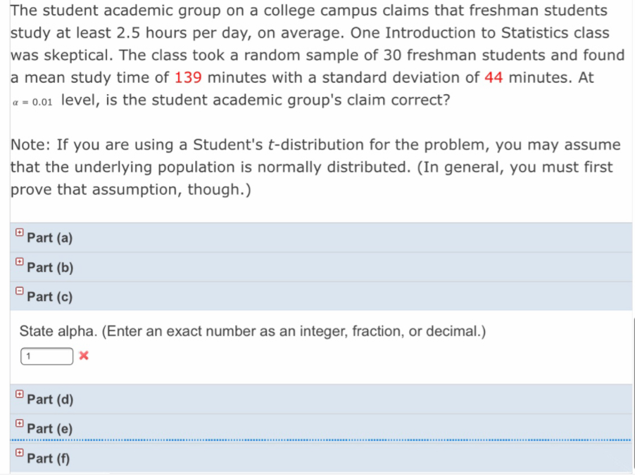 The student academic group on a college campus claims that freshman students
study at least 2.5 hours per day, on average. One Introduction to Statistics class
was skeptical. The class took a random sample of 30 freshman students and found
a mean study time of 139 minutes with a standard deviation of 44 minutes. At
a = 0.01 level, is the student academic group's claim correct?
Note: If you are using a Student's t-distribution for the problem, you may assume
that the underlying population is normally distributed. (In general, you must first
prove that assumption, though.)
O Part (a)
Part (b)
Part (c)
State alpha. (Enter an exact number as an integer, fraction, or decimal.)
Part (d)
Part (e)
.. .... .... ..... .
...... ...............................................................
...........................
Part (f)
