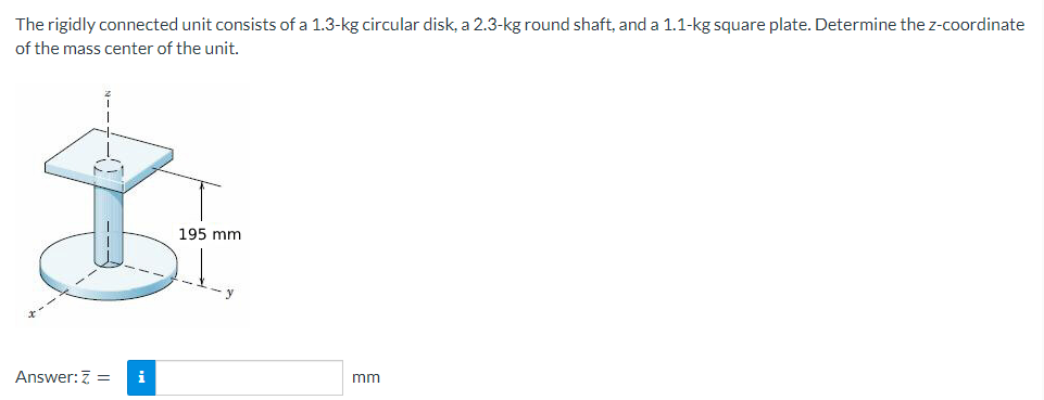 The rigidly connected unit consists of a 1.3-kg circular disk, a 2.3-kg round shaft, and a 1.1-kg square plate. Determine the z-coordinate
of the mass center of the unit.
Answer: Z = i
195 mm
mm