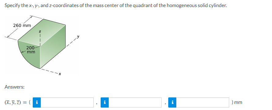 Specify the x-, y-, and z-coordinates of the mass center of the quadrant of the homogeneous solid cylinder.
260 mm
Answers:
200-
mm
(x, y, z) = (i
i
i
) mm