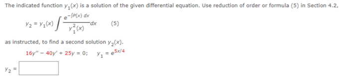 The indicated function y(x) is a solution of the given differential equation. Use reduction of order or formula (5) in Section 4.2,
e-SP(x) dx
(5)
Y₂
Y₂ = x₁(x) =
N
x²(x)
as instructed, to find a second solution y₂(x).
16y" - 40y' + 25y = 0; y₁=e5x/4
-dx