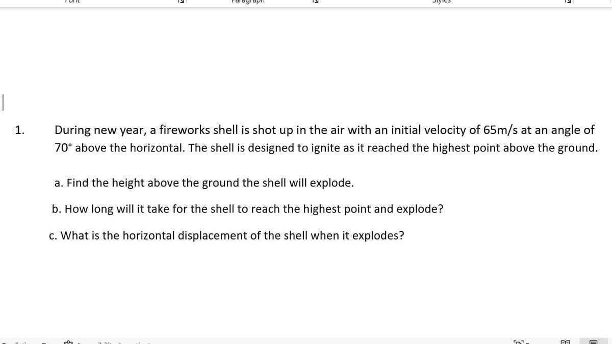 |
1.
During new year, a fireworks shell is shot up in the air with an initial velocity of 65m/s at an angle of
70° above the horizontal. The shell is designed to ignite as it reached the highest point above the ground.
a. Find the height above the ground the shell will explode.
b. How long will it take for the shell to reach the highest point and explode?
c. What is the horizontal displacement of the shell when it explodes?
