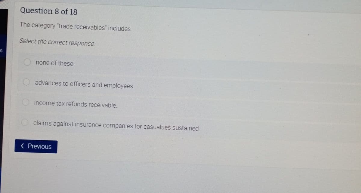 Question 8 of 18
The category "trade receivables" includes
Select the correct response:
none of these
advances to officers and employees
income tax refunds receivable.
claims against insurance companies for casualties sustained
< Previous
