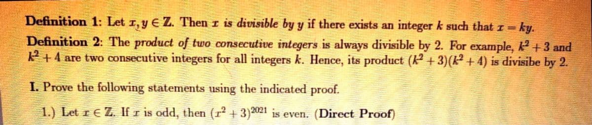 Definition 1: Let 1, y E Z. Then r is divisible by y if there exists an integer k such that r= ky.
Definition 2: The product of two consecutive integers is always divisible by 2. For example, k +3 and
P +4 are two consecutive integers for all integers k. Hence, its product (k + 3)(k² + 4) is divisibe by 2.
I. Prove the following statements using the indicated proof.
1.) Let r E Z. If r is odd, then (r2 + 3)2021 is even. (Direct Proof)
