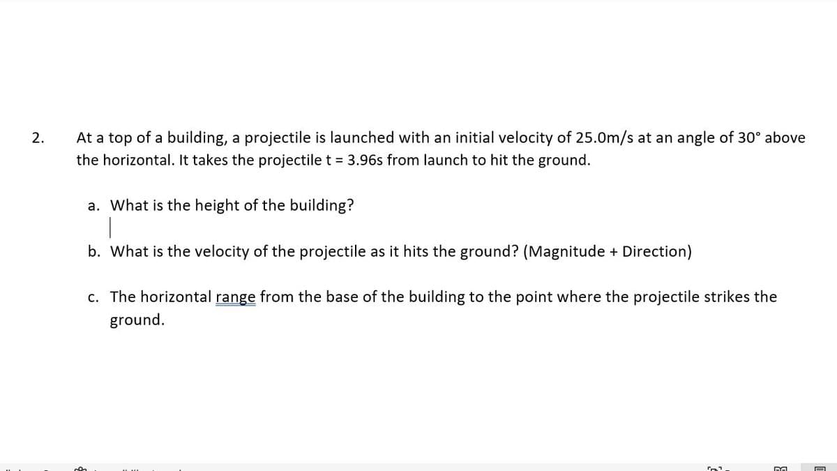 At a top of a building, a projectile is launched with an initial velocity of 25.0m/s at an angle of 30° above
the horizontal. It takes the projectile t = 3.96s from launch to hit the ground.
2.
a. What is the height of the building?
b. What is the velocity of the projectile as it hits the ground? (Magnitude + Direction)
c. The horizontal range from the base of the building to the point where the projectile strikes the
ground.
