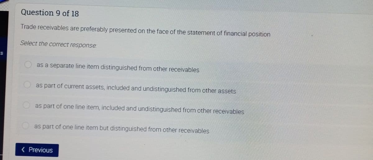 Question 9 of 18
Trade receivables are preferably presented on the face of the statement of financial position
Select the correct response:
as a separate line item distinguished from other receivables
as part of current assets, included and undistinguished from other assets
as part of one line item, included and undistinguished from other receivables
as part of one line item but distinguished from other receivables
( Previous
