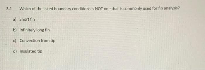 3.1
Which of the listed boundary conditions is NOT one that is commonly used for fin analysis?
a) Short fin
b) Infinitely long fin
c) Convection from tip
d) Insulated tip