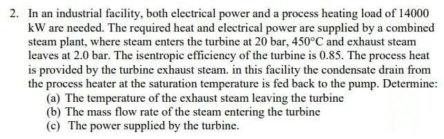 2. In an industrial facility, both electrical power and a process heating load of 14000
kW are needed. The required heat and electrical power are supplied by a combined
steam plant, where steam enters the turbine at 20 bar, 450°C and exhaust steam
leaves at 2.0 bar. The isentropic efficiency of the turbine is 0.85. The process heat
is provided by the turbine exhaust steam. in this facility the condensate drain from
the process heater at the saturation temperature is fed back to the pump. Determine:
(a) The temperature of the exhaust steam leaving the turbine
(b) The mass flow rate of the steam entering the turbine
(c) The power supplied by the turbine.