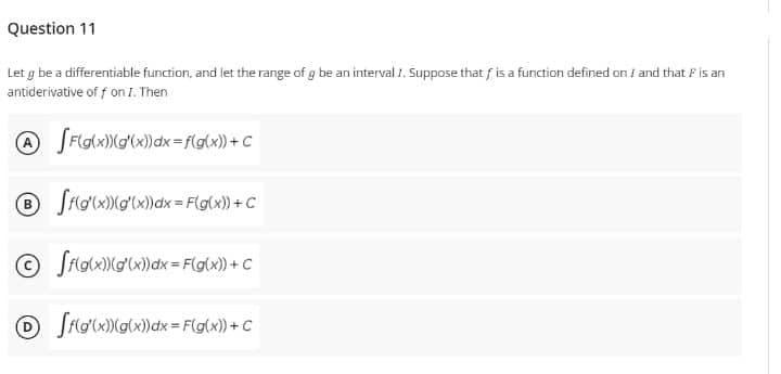 Question 11
Let g be a differentiable function, and let the range of g be an interval 1. Suppose that f is a function defined on I and that ♬ is an
antiderivative off on I. Then
A [F(g(x))(g(x))dx=f(g(x)) + C
® [f(g(x)) (g'(x) dx = F(g(x)) + C
Ⓒff(g(x))(g'(x) dx = F(g(x)) + C
Off(g(x))(g(x))dx= F(g(x)) + C