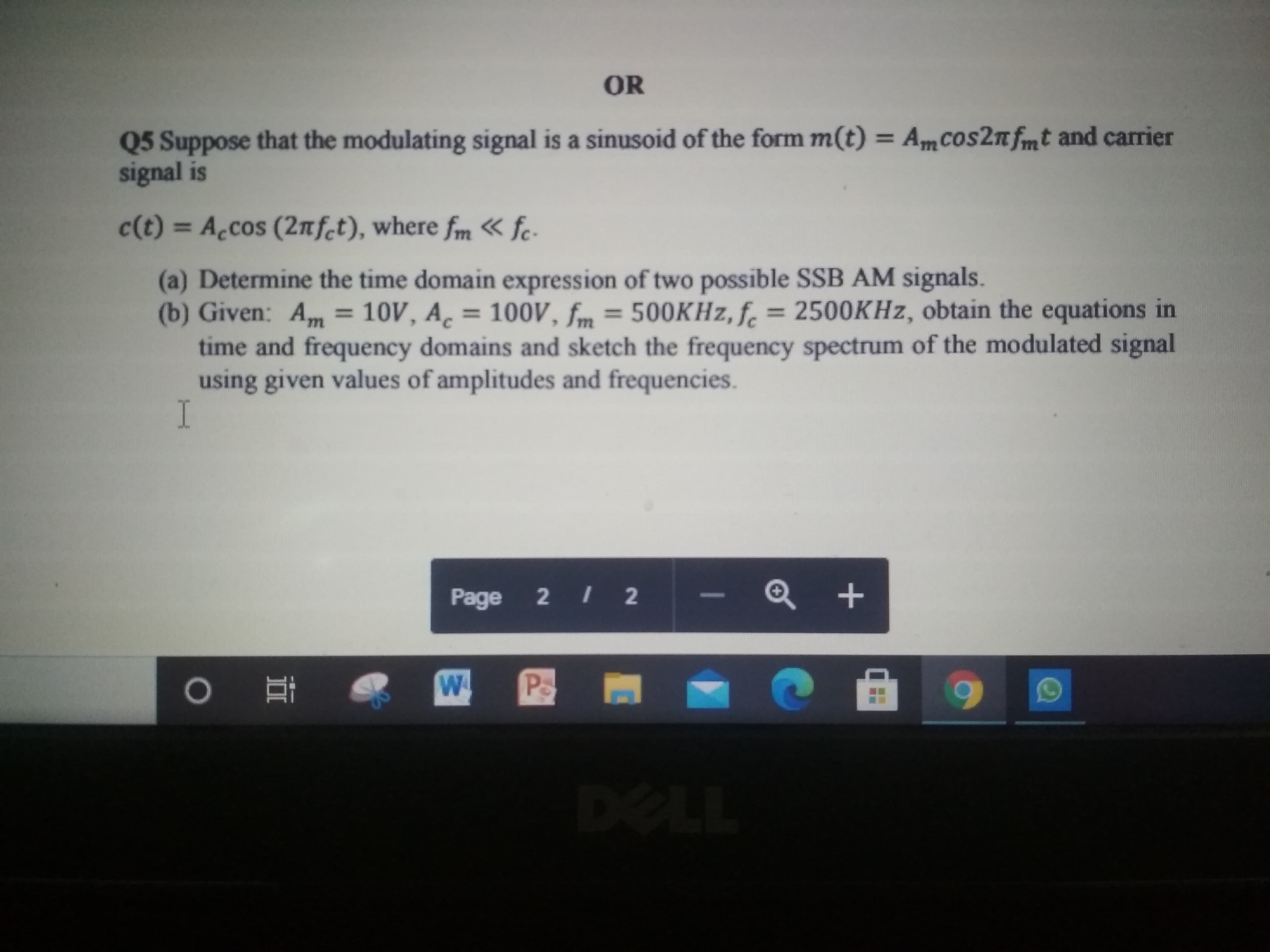 Q5 Suppose that the modulating signal is a sinusoid of the form m(t) = AmCos2nfmt and carrier
signal is
%3D
c(t) = Accos (2nfct), where fm « fc-
%3D
(a) Determine the time domain expression of two possible SSB AM signals.
(b) Given: Am = 10V, A̟ = 100V, fm = 500KHZ, f. = 2500KHZ, obtain the equations in
time and frequency domains and sketch the frequency spectrum of the modulated signal
using given values of amplitudes and frequencies.
%3D
%3D
%3D
C.
%3D
