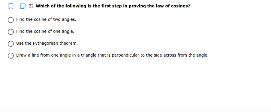 22. Which of the following is the first step in proving the law of cosines?
Find the cosine of two angles.
Find the cosine of one angle.
Use the Pythagorean theorem.
Draw a line from one angle in a triangle that is perpendicular to the side across from the angle.
