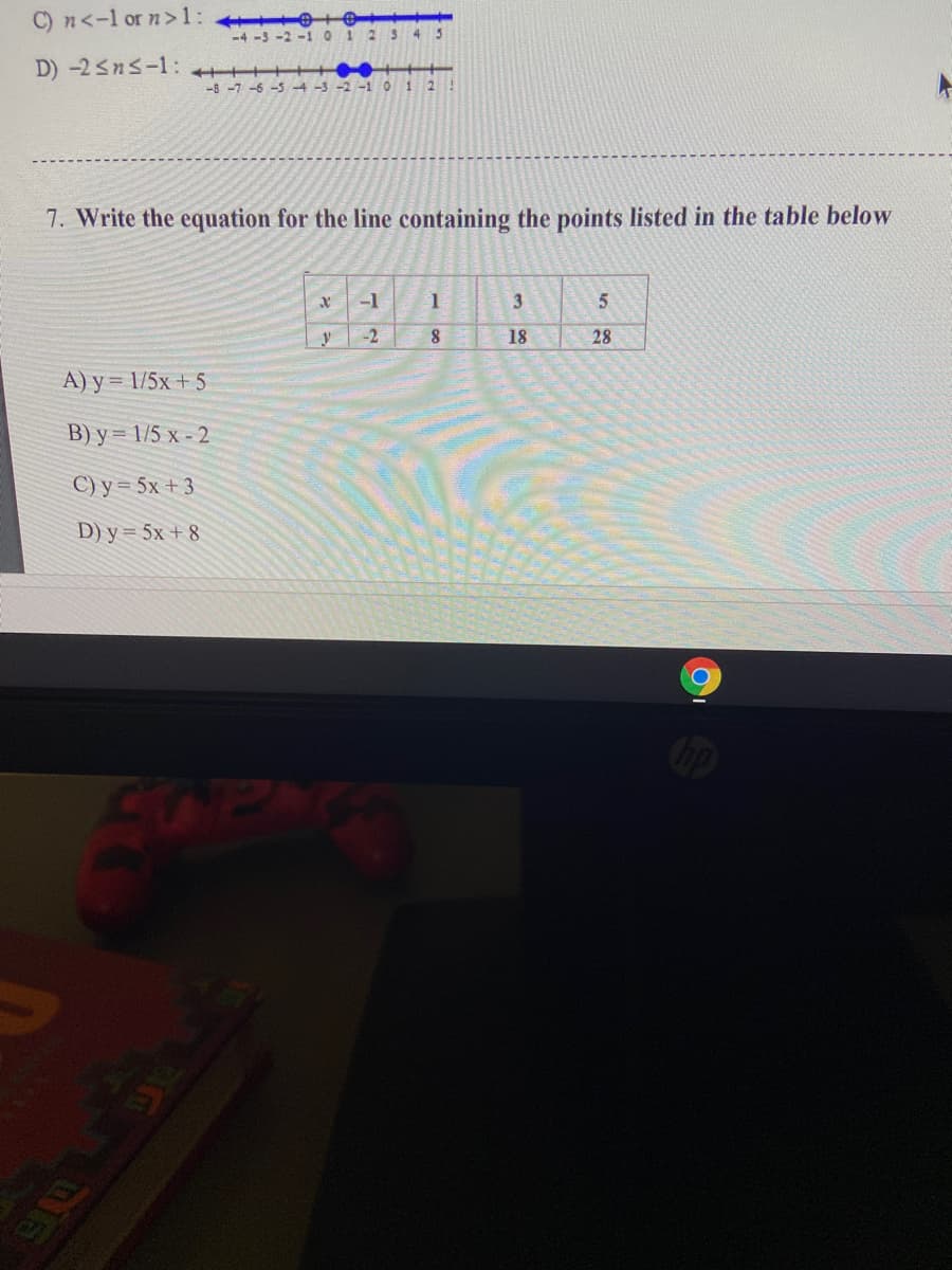 C) n<-l or n>1: e
-4 -5 -2-1 0
2S4 5
D) -2sns-1: ++++
-8 -7 -6 -5 -4-3-2 -1 0 12
7. Write the equation for the line containing the points listed in the table below
-1
1
-2
18
28
A) y = 1/5x + 5
B) y = 1/5 x - 2
C) y = 5x + 3
D) y = 5x + 8
4OPA
