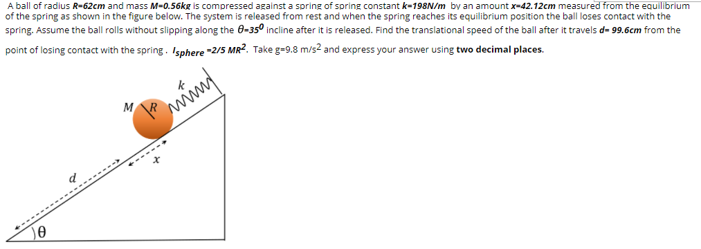 A ball of radius R=62cm and mass M=0.56kg is compressed against a spring of spring constant k=198N/m by an amount x=42.12cm measured from the equilibrium
of the spring as shown in the figure below. The system is released from rest and when the spring reaches its equilibrium position the ball loses contact with the
spring. Assume the ball rolls without slipping along the 0=350 incline after it is released. Find the translational speed of the ball after it travels d= 99.6cm from the
point of losing contact with the spring. Isphere =2/5 MR2. Take g=9.8 m/s2 and express your answer using two decimal places.
---- --
to
--------->
