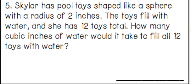 5. Skylar has pool toys shaped like a sphere
with a radius of 2 inches. The toys fill with
water, and she has 12 toys total. How many
cubic inches of water would it take to fill all 12
toys with water?
