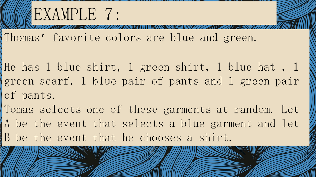 EXAMPLE 7:
Thomas' favorite colors are blue and green.
He has 1 blue shirt, 1 green shirt, 1 blue hat ,
green scarf, 1 blue pair of pants and 1 green pair
of pants.
Tomas selects one of these garments at random. Let
A be the event that selects a blue garment and let
B be the event that he chooses a shirt.
1
