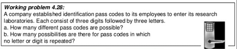 Working problem 4.28:
A company established identification pass codes to its employees to enter its research
laboratories. Each consist of three digits followed by three letters.
a. How many different pass codes are possible?
b. How many possibilities are there for pass codes in which
no letter or digit is repeated?
