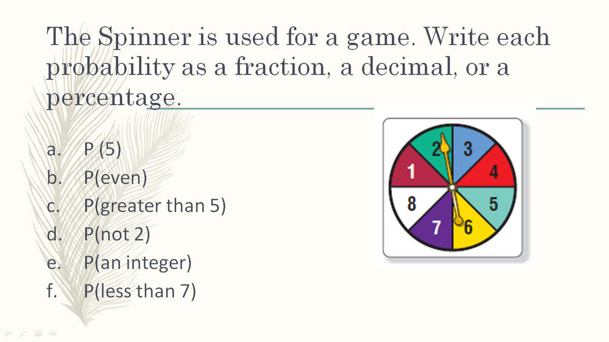 The Spinner is used for a game. Write each
probability as a fraction, a decimal, or a
percentage.
P (5)
2 3
1
a.
b. P(even)
4
P(greater than 5)
d. P(not 2)
C.
8
5
7 96
e.
P(an integer)
f.
P(less than 7)
