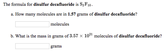 The formula for disulfur decafluoride is S2F10 .
a. How many molecules are in 1.57 grams of disulfur decafluoride?
| molecules
b. What is the mass in grams of 3.57 × 1021 molecules of disulfur decafluoride?
grams
