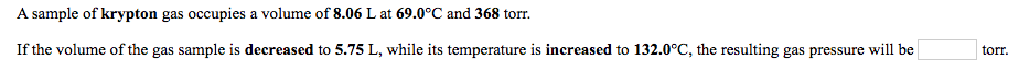 A sample of krypton gas occupies a volume of 8.06 L at 69.0°C and 368 torr.
If the volume of the gas sample is decreased to 5.75 L, while its temperature is increased to 132.0°C, the resulting gas pressure will be
torr.
