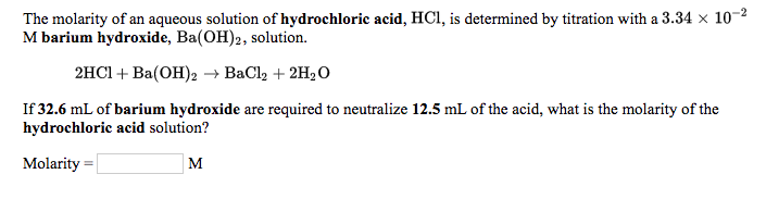 **Determining the Molarity of Hydrochloric Acid Solution**

The molarity of an aqueous solution of hydrochloric acid (HCl) is determined by titration with a 3.34 × 10⁻² M barium hydroxide (Ba(OH)₂) solution.

The balanced chemical equation for the reaction is:
\[ 2HCl + Ba(OH)_2 \rightarrow BaCl_2 + 2H_2O \]

**Problem Statement:**
If 32.6 mL of barium hydroxide are required to neutralize 12.5 mL of the acid, what is the molarity of the hydrochloric acid solution?

**Given:**
- Volume of Ba(OH)₂ solution = 32.6 mL
- Molarity of Ba(OH)₂ solution = 3.34 × 10⁻² M
- Volume of HCl solution = 12.5 mL

**Task:**
Calculate the molarity of the hydrochloric acid (HCl) solution.

\[ \text{Molarity} = \_\_\_\_\_\_ \text{ M} \]