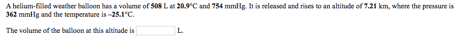 A helium-filled weather balloon has a volume of 508 L at 20.9°C and 754 mmHg. It is released and rises to an altitude of 7.21 km, where the pressure is
362 mmHg and the temperature is –25.1°C.
The volume of the balloon at this altitude is
L.
