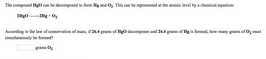 ### Decomposition of Mercury(II) Oxide (HgO)

The compound HgO can be decomposed to form Hg and O₂. This can be represented at the atomic level by the chemical equation:

\[ 2HgO \rightarrow 2Hg + O_2 \]

According to the law of conservation of mass, if 26.4 grams of HgO decomposes and 24.4 grams of Hg is formed, how many grams of O₂ must simultaneously be formed? 

\[ \boxed{\phantom{answer}} \text{ grams O}_2 \]