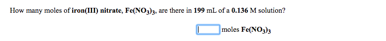 **Problem: Determining Moles of Iron(III) Nitrate**

How many moles of iron(III) nitrate, Fe(NO₃)₃, are there in 199 mL of a 0.136 M solution?

[Input Box] moles Fe(NO₃)₃

**Explanation:**

In this problem, you are required to determine the amount of moles of iron(III) nitrate, Fe(NO₃)₃, present in a given volume of solution. The volume of the solution is given in milliliters (199 mL), and the concentration of the solution is given in molarity (0.136 M).

**Steps to Calculate Moles:**

1. **Convert the Volume to Liters:** Since molarity (M) is defined as moles per liter, we need to convert the volume from milliliters to liters.

\[ 199 \text{ mL} \times \frac{1 \text{ L}}{1000 \text{ mL}} = 0.199 \text{ L} \]

2. **Use the Molarity Formula:**

\[ \text{Molarity (M)} = \frac{\text{Moles of Solute}}{\text{Volume of Solution in Liters}} \]

We can rearrange this formula to solve for the moles of solute:

\[ \text{Moles of Fe(NO₃)₃} = \text{Molarity (M)} \times \text{Volume (L)} \]

3. **Calculate the Moles of Fe(NO₃)₃:**

\[ \text{Moles of Fe(NO₃)₃} = 0.136 \text{ M} \times 0.199 \text{ L} = 0.027064 \text{ moles} \]

Therefore, you will enter the value 0.027064 in the input box for moles of Fe(NO₃)₃. 

This calculation shows that there are approximately 0.0271 moles of iron(III) nitrate in a 199 mL solution with a molarity of 0.136 M.