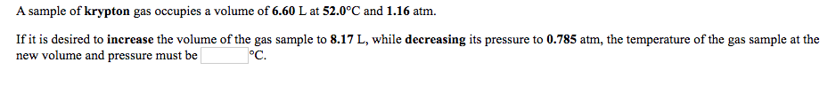 **Gas Laws and Their Applications**

A sample of krypton gas occupies a volume of **6.60 L** at **52.0°C** and **1.16 atm**.

If it is desired to **increase** the volume of the gas sample to **8.17 L**, while **decreasing** its pressure to **0.785 atm**, the temperature of the gas sample at the new volume and pressure must be **_____**°C.

---

To solve this, we'll use the combined gas law, which combines Boyle's Law, Charles's Law, and Gay-Lussac's Law:

\[
\frac{P_1 \times V_1}{T_1} = \frac{P_2 \times V_2}{T_2}
\]

Where:
- \( P_1 \) = Initial pressure (1.16 atm)
- \( V_1 \) = Initial volume (6.60 L)
- \( T_1 \) = Initial temperature (52.0°C + 273.15 = 325.15 K)
- \( P_2 \) = Final pressure (0.785 atm)
- \( V_2 \) = Final volume (8.17 L)
- \( T_2 \) = Final temperature (in Kelvin)

Rearranging to solve for \( T_2 \):

\[
T_2 = \frac{P_2 \times V_2 \times T_1}{P_1 \times V_1}
\]

Plugging in the values:

\[
T_2 = \frac{0.785 \times 8.17 \times 325.15}{1.16 \times 6.60}
\]

After calculating, convert \( T_2 \) from Kelvin back to Celsius:

\[
^oC = T_2 - 273.15
\]

Fill up the blank with the calculated temperature for educational purposes.