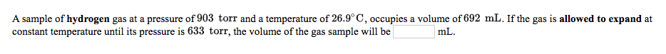 **Problem Statement:**

A sample of hydrogen gas at a pressure of 903 torr and a temperature of 26.9°C occupies a volume of 692 mL. If the gas is allowed to expand at constant temperature until its pressure is 633 torr, the volume of the gas sample will be ______ mL.

**Explanation:**

This problem involves the relationship between the pressure and volume of a gas at constant temperature, described by Boyle's Law. Boyle's Law states that the pressure of a given mass of gas is inversely proportional to its volume at a constant temperature:

\[ P_1 V_1 = P_2 V_2 \]

Where:
- \( P_1 \) = initial pressure (903 torr)
- \( V_1 \) = initial volume (692 mL)
- \( P_2 \) = final pressure (633 torr)
- \( V_2 \) = final volume (unknown)

By rearranging the formula to solve for \( V_2 \), we get:

\[ V_2 = \frac{P_1 V_1}{P_2} \]

Substituting the given values:

\[ V_2 = \frac{903 \, \text{torr} \times 692 \, \text{mL}}{633 \, \text{torr}} \]

Calculating the result:

\[ V_2 \approx 987 \, \text{mL} \]

Therefore, the volume of the gas sample when it expands at the constant temperature until its pressure is 633 torr will be approximately 987 mL.