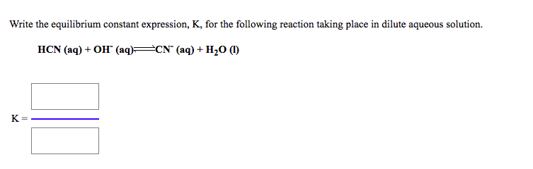 **Understanding the Equilibrium Constant Expression**

The image presents a task to write the equilibrium constant expression, \( K \), for the given chemical reaction occurring in a dilute aqueous solution.

**Given Reaction:**
\[ \text{HCN (aq) + OH}^- \text{ (aq)} \rightleftharpoons \text{CN}^- \text{ (aq) + H}_2\text{O (l)} \]

**Steps to Write the Equilibrium Constant \( K \):**

1. **Identify the Reactants and Products:**
   - Reactants: HCN (aq) and \( \text{OH}^- \) (aq)
   - Products: \( \text{CN}^- \) (aq) and \( \text{H}_2\text{O} \) (l)
   
2. **Expression of the Equilibrium Constant \( K \):**
   - The equilibrium constant expression for a reaction is given by the ratio of the product of the concentrations of the products to the product of the concentrations of the reactants, each raised to the power of their respective coefficients in the balanced equation.

3. **Exclude Pure Liquids:**
   - Note that \( \text{H}_2\text{O (l)} \) is a pure liquid and its concentration is not included in the equilibrium expression.

4. **Write the Expression:**
   \[
   K = \frac{[\text{CN}^- \text{ (aq)}]}{[\text{HCN (aq)}][\text{OH}^- \text{ (aq)}]}
   \]

In the provided image, the steps to formulate this equilibrium constant \( K \) are visually guided by two rectangular input boxes to fill in the chemical species and a line representing the division in the ratio:

   - The top box of the ratio would contain the concentration term for \( \text{CN}^- \) (aq).
   - The bottom box of the ratio would contain the product of the concentration terms for HCN (aq) and \( \text{OH}^- \) (aq).

This presentation ensures that learners clearly understand the components and structure of the equilibrium constant expression for the given chemical reaction.