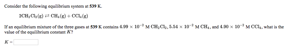 **Equilibrium Constant Calculation at 539 K**

Consider the following equilibrium system at 539 K:

\[ \text{2CH}_2\text{Cl}_2(g) \rightleftharpoons \text{CH}_4(g) + \text{CCl}_4(g) \]

If an equilibrium mixture of the three gases at 539 K contains \(4.99 \times 10^{-2} \, \text{M CH}_2\text{Cl}_2\), \(5.54 \times 10^{-2} \, \text{M CH}_4\), and \(4.90 \times 10^{-2} \, \text{M CCl}_4\), what is the value of the equilibrium constant \(K\)?

\[ K = \]

(In this context, "M" denotes molarity, which is moles per liter.)