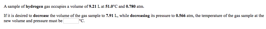 **Volume and Pressure Relationship in Gases: An Application**

Let's consider an example to understand the relationship between the volume, pressure, and temperature of a gas sample:

A sample of hydrogen gas initially occupies a volume of **9.21 L** at **51.0°C** and a pressure of **0.780 atm**.

We want to change the conditions of the gas sample:

- Decrease the volume to **7.91 L**
- Decrease the pressure to **0.566 atm**

We need to find the new temperature of the gas sample under these new conditions.

The temperature of the gas sample at the new volume and pressure must be **_____** °C.