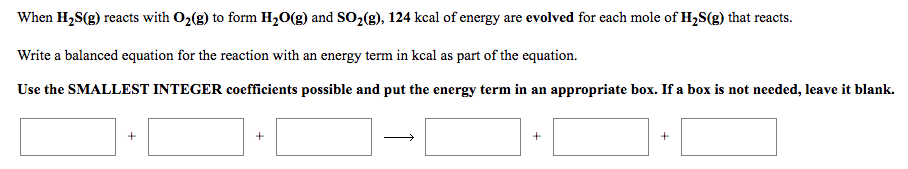 ### Energy Evolution in the Reaction of H₂S and O₂

When hydrogen sulfide (H₂S) reacts with oxygen (O₂) to form water (H₂O) and sulfur dioxide (SO₂), 124 kcal of energy are evolved for each mole of H₂S that reacts.

**Task:**
Write a balanced equation for the reaction with an energy term in kcal as part of the equation.

**Instructions:**
Use the smallest integer coefficients possible and put the energy term in an appropriate box. If a box is not needed, leave it blank.

**Balanced Equation:** 

\[ \boxed{2} \text{H}_2\text{S(g)} + \boxed{3} \text{O}_2\text{(g)} + \boxed{ } \rightarrow \boxed{2} \text{H}_2\text{O(g)} + \boxed{2} \text{SO}_2\text{(g)} + \boxed{124} \text{ kcal} \]

This balanced equation shows that 2 moles of hydrogen sulfide gas react with 3 moles of oxygen gas to produce 2 moles of water vapor and 2 moles of sulfur dioxide gas, releasing 124 kcal of energy.