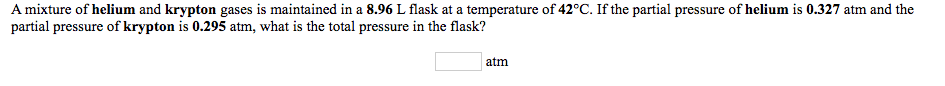 **Problem Statement:**

A mixture of helium and krypton gases is maintained in a 8.96 L flask at a temperature of 42°C. If the partial pressure of helium is 0.327 atm and the partial pressure of krypton is 0.295 atm, what is the total pressure in the flask?

**Answer Box:**
(       ) atm