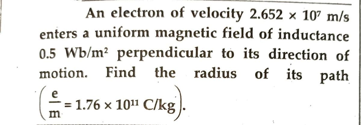 An electron of velocity 2.652 × 107 m/s
enters a uniform magnetic field of inductance
0.5 Wb/m² perpendicular to its direction of
motion. Find the radius of its path
(1.76 x 10¹ C/kg)