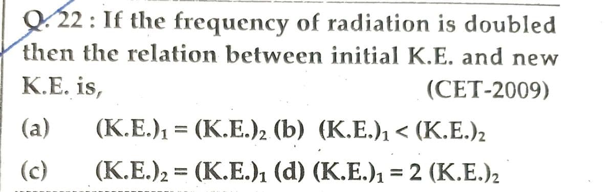 Q.22: If the frequency of radiation is doubled
then the relation between initial K.E. and new
K.E. is,
(CET-2009)
(a)
(c)
(K.E.)₁ = (K.E.)2 (b) (K.E.)₁ < (K.E.)₂
(K.E.)2 = (K.E.)₁ (d) (K.E.)₁ = 2 (K.E.)₂