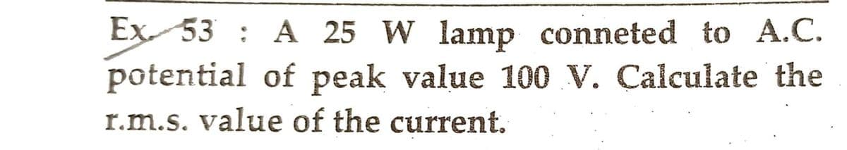 Ex 53: A 25 W lamp conneted to A.C.
potential of peak value 100 V. Calculate the
r.m.s. value of the current.